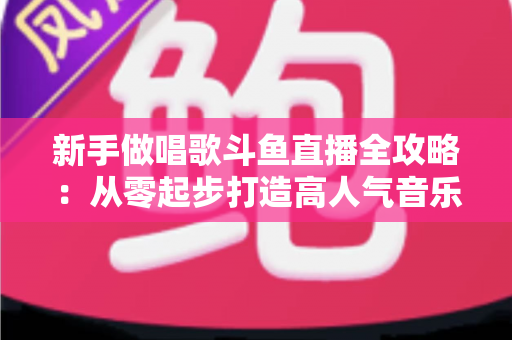 新手做唱歌斗鱼直播全攻略:从零起步打造高人气音乐直播间的实用指南 新手做唱歌斗鱼直播全攻略:从零起步打造高人气音乐直播间的实用指南