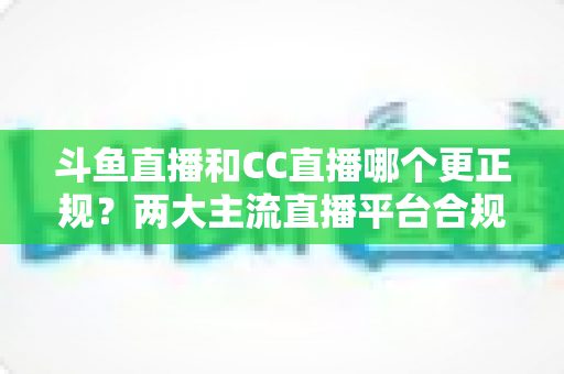 斗鱼直播和CC直播哪个更正规?两大主流直播平台合规性与安全性深度对比 斗鱼直播和CC直播哪个更正规?两大主流直播平台合规性与安全性深度对比