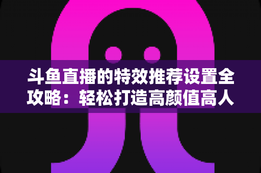 斗鱼直播的特效推荐设置全攻略：轻松打造高颜值高人气直播间的优化指南