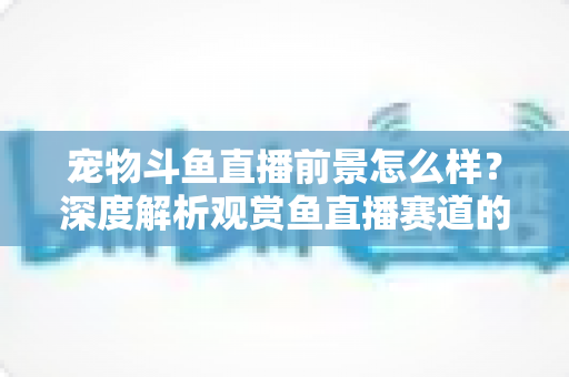 宠物斗鱼直播前景怎么样?深度解析观赏鱼直播赛道的发展机遇与变现潜力 宠物斗鱼直播前景怎么样?深度解析观赏鱼直播赛道的发展机遇与变现潜力