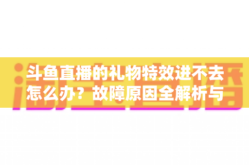 斗鱼直播的礼物特效进不去怎么办?故障原因全解析与实用解决指南 斗鱼直播的礼物特效进不去怎么办?故障原因全解析与实用解决指南