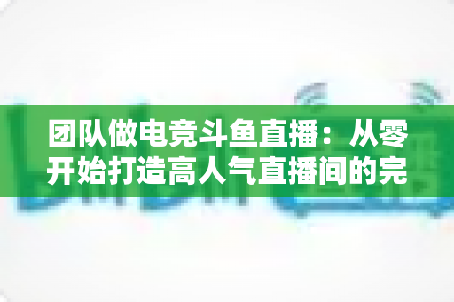 团队做电竞斗鱼直播：从零开始打造高人气直播间的完整运营指南