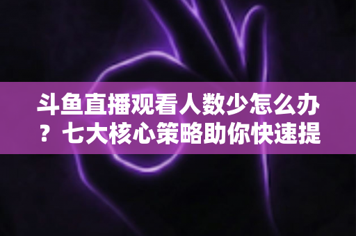 斗鱼直播观看人数少怎么办?七大核心策略助你快速提升直播间人气 斗鱼直播观看人数少怎么办?七大核心策略助你快速提升直播间人气