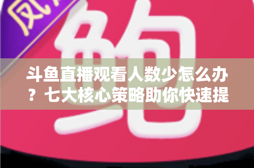 斗鱼直播观看人数少怎么办?七大核心策略助你快速提升直播间人气 斗鱼直播观看人数少怎么办?七大核心策略助你快速提升直播间人气