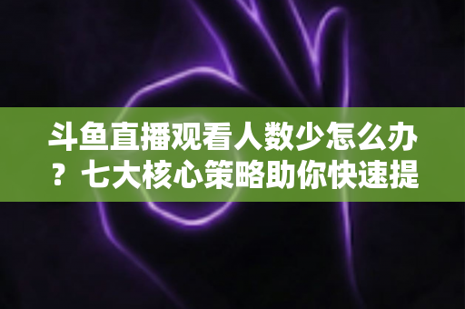 斗鱼直播观看人数少怎么办?七大核心策略助你快速提升直播间人气 斗鱼直播观看人数少怎么办?七大核心策略助你快速提升直播间人气