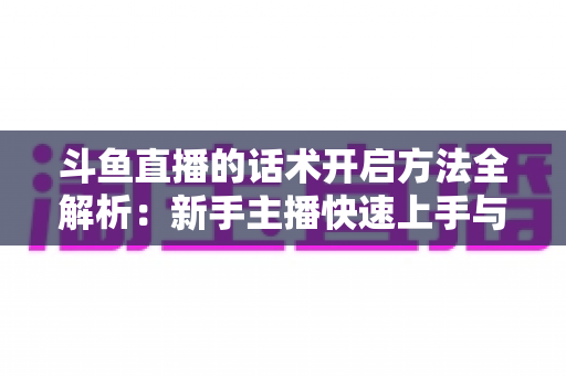 斗鱼直播的话术开启方法全解析:新手主播快速上手与高效运营指南 斗鱼直播的话术开启方法全解析:新手主播快速上手与高效运营指南