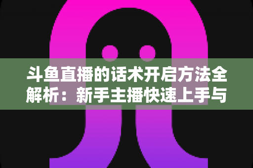 斗鱼直播的话术开启方法全解析:新手主播快速上手与高效运营指南 斗鱼直播的话术开启方法全解析:新手主播快速上手与高效运营指南