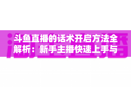 斗鱼直播的话术开启方法全解析:新手主播快速上手与高效运营指南 斗鱼直播的话术开启方法全解析:新手主播快速上手与高效运营指南