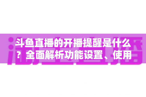 斗鱼直播的开播提醒是什么?全面解析功能设置、使用方法与常见问题 斗鱼直播的开播提醒是什么?全面解析功能设置、使用方法与常见问题
