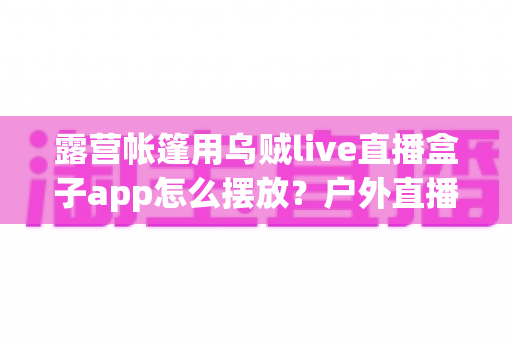 露营帐篷用乌贼live直播盒子app怎么摆放？户外直播设备摆放全攻略，新手也能一次学会