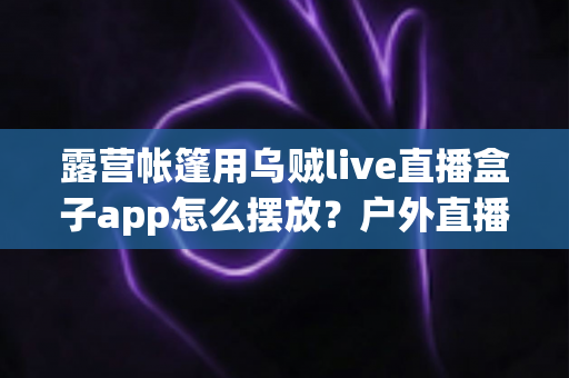 露营帐篷用乌贼live直播盒子app怎么摆放？户外直播设备摆放全攻略，新手也能一次学会