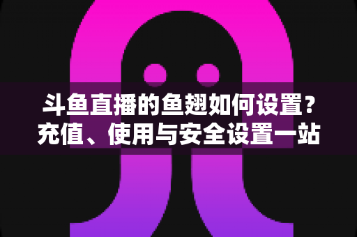 斗鱼直播的鱼翅如何设置?充值、使用与安全设置一站式全攻略 斗鱼直播的鱼翅如何设置?充值、使用与安全设置一站式全攻略