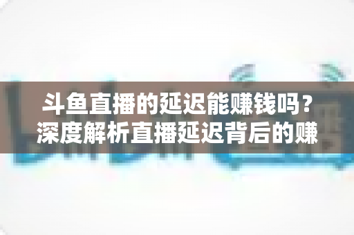 斗鱼直播的延迟能赚钱吗?深度解析直播延迟背后的赚钱逻辑与风险防范 斗鱼直播的延迟能赚钱吗?深度解析直播延迟背后的赚钱逻辑与风险防范