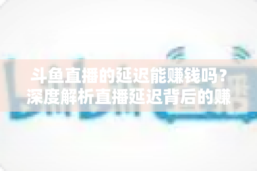 斗鱼直播的延迟能赚钱吗？深度解析直播延迟背后的赚钱逻辑与风险防范