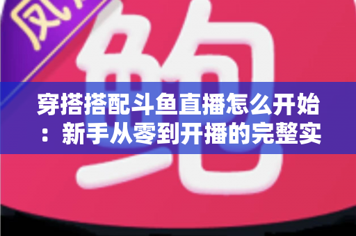 穿搭搭配斗鱼直播怎么开始：新手从零到开播的完整实战指南