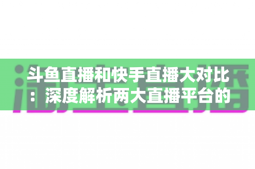 斗鱼直播和快手直播大对比:深度解析两大直播平台的差异与选择指南 斗鱼直播和快手直播大对比:深度解析两大直播平台的差异与选择指南