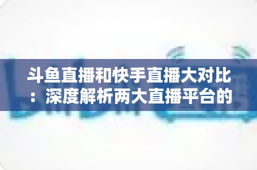 斗鱼直播和快手直播大对比：深度解析两大直播平台的差异与选择指南