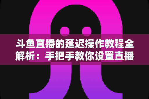 斗鱼直播的延迟操作教程全解析：手把手教你设置直播延迟，防狙击、护隐私一步到位
