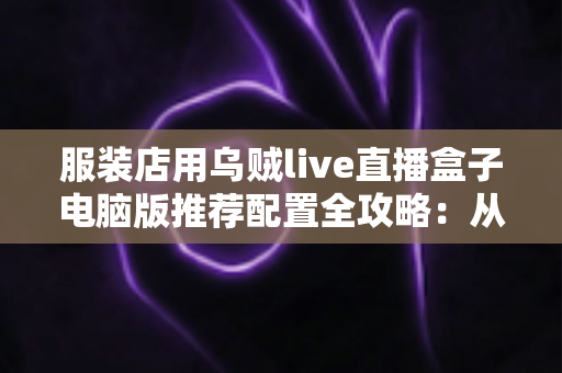 服装店用乌贼live直播盒子电脑版推荐配置全攻略：从入门到专业，轻松搭建高转化服装直播间