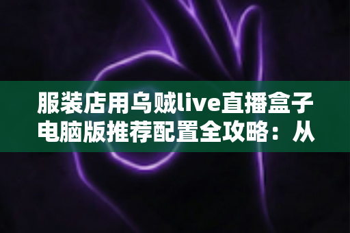 服装店用乌贼live直播盒子电脑版推荐配置全攻略：从入门到专业，轻松搭建高转化服装直播间