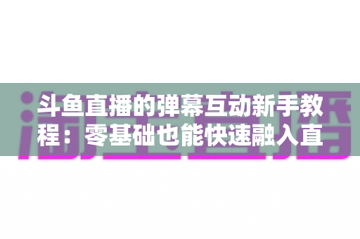 斗鱼直播的弹幕互动新手教程：零基础也能快速融入直播间气氛的完整指南