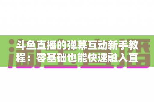 斗鱼直播的弹幕互动新手教程：零基础也能快速融入直播间气氛的完整指南