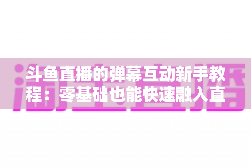 斗鱼直播的弹幕互动新手教程：零基础也能快速融入直播间气氛的完整指南
