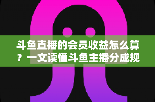 斗鱼直播的会员收益怎么算？一文读懂斗鱼主播分成规则、结算周期与提现全流程