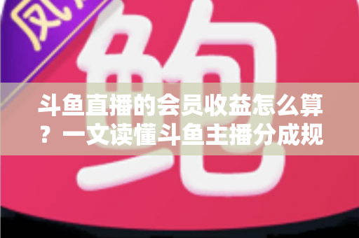 斗鱼直播的会员收益怎么算？一文读懂斗鱼主播分成规则、结算周期与提现全流程