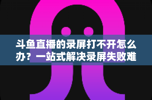 斗鱼直播的录屏打不开怎么办?一站式解决录屏失败难题的实用指南 斗鱼直播的录屏打不开怎么办?一站式解决录屏失败难题的实用指南