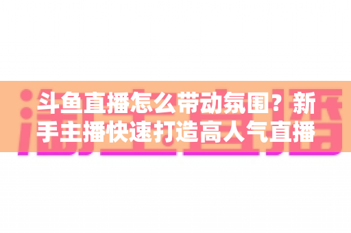 斗鱼直播怎么带动氛围?新手主播快速打造高人气直播间的实战指南 斗鱼直播怎么带动氛围?新手主播快速打造高人气直播间的实战指南