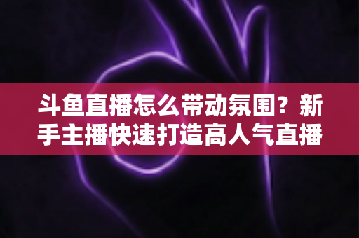 斗鱼直播怎么带动氛围?新手主播快速打造高人气直播间的实战指南 斗鱼直播怎么带动氛围?新手主播快速打造高人气直播间的实战指南