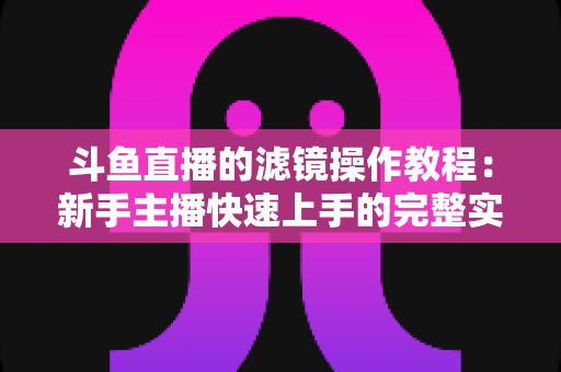 斗鱼直播的滤镜操作教程:新手主播快速上手的完整实操指南 斗鱼直播的滤镜操作教程:新手主播快速上手的完整实操指南