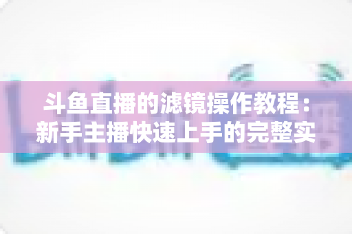 斗鱼直播的滤镜操作教程:新手主播快速上手的完整实操指南 斗鱼直播的滤镜操作教程:新手主播快速上手的完整实操指南
