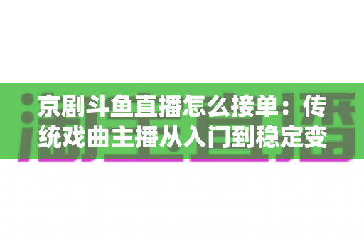 京剧斗鱼直播怎么接单：传统戏曲主播从入门到稳定变现的完整攻略