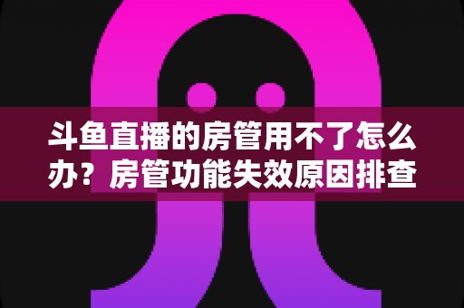 斗鱼直播的房管用不了怎么办?房管功能失效原因排查与快速修复完整指南 斗鱼直播的房管用不了怎么办?房管功能失效原因排查与快速修复完整指南