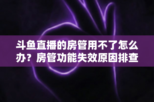 斗鱼直播的房管用不了怎么办？房管功能失效原因排查与快速修复完整指南