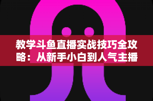 教学斗鱼直播实战技巧全攻略:从新手小白到人气主播的完整进阶指南 教学斗鱼直播实战技巧全攻略:从新手小白到人气主播的完整进阶指南