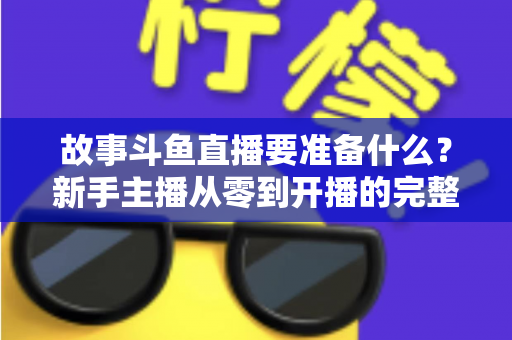 故事斗鱼直播要准备什么?新手主播从零到开播的完整准备指南 故事斗鱼直播要准备什么?新手主播从零到开播的完整准备指南