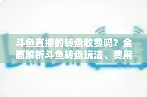 斗鱼直播的转盘收费吗?全面解析斗鱼转盘玩法、费用与参与技巧 斗鱼直播的转盘收费吗?全面解析斗鱼转盘玩法、费用与参与技巧