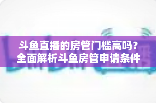 斗鱼直播的房管门槛高吗?全面解析斗鱼房管申请条件、职责与晋升技巧,助你轻松走上管理员之路 斗鱼直播的房管门槛高吗?全面解析斗鱼房管申请条件、职责与晋升技巧,助你轻松走上管理员之路