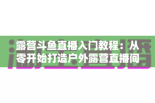 露营斗鱼直播入门教程:从零开始打造户外露营直播间的完整指南 露营斗鱼直播入门教程:从零开始打造户外露营直播间的完整指南