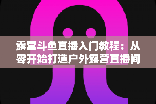 露营斗鱼直播入门教程:从零开始打造户外露营直播间的完整指南 露营斗鱼直播入门教程:从零开始打造户外露营直播间的完整指南