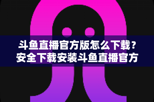 斗鱼直播官方版怎么下载？安全下载安装斗鱼直播官方版的完整指南