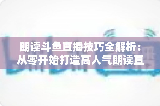 朗读斗鱼直播技巧全解析：从零开始打造高人气朗读直播间的实用指南