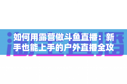 如何用露营做斗鱼直播:新手也能上手的户外直播全攻略 如何用露营做斗鱼直播:新手也能上手的户外直播全攻略