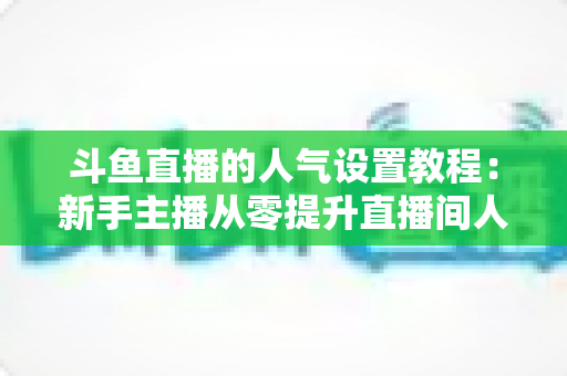 斗鱼直播的人气设置教程:新手主播从零提升直播间人气的完整实战指南 斗鱼直播的人气设置教程:新手主播从零提升直播间人气的完整实战指南