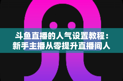 斗鱼直播的人气设置教程：新手主播从零提升直播间人气的完整实战指南