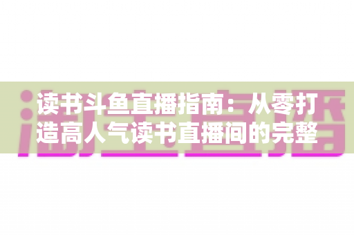 读书斗鱼直播指南:从零打造高人气读书直播间的完整攻略 读书斗鱼直播指南:从零打造高人气读书直播间的完整攻略