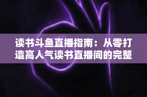 读书斗鱼直播指南:从零打造高人气读书直播间的完整攻略 读书斗鱼直播指南:从零打造高人气读书直播间的完整攻略